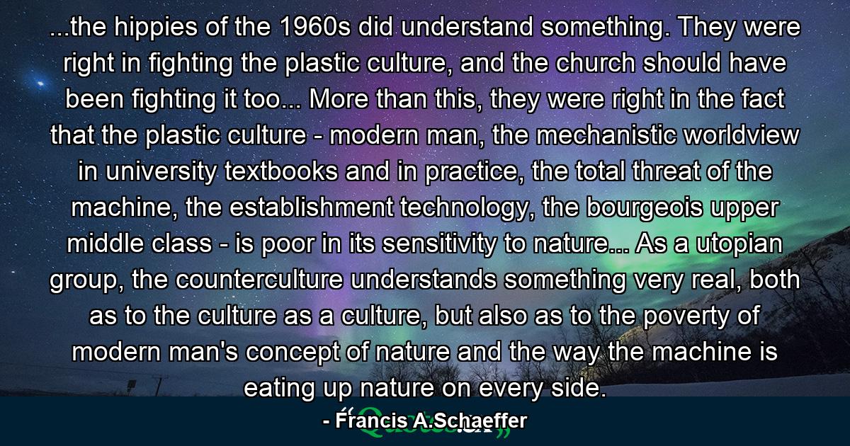 ...the hippies of the 1960s did understand something. They were right in fighting the plastic culture, and the church should have been fighting it too... More than this, they were right in the fact that the plastic culture - modern man, the mechanistic worldview in university textbooks and in practice, the total threat of the machine, the establishment technology, the bourgeois upper middle class - is poor in its sensitivity to nature... As a utopian group, the counterculture understands something very real, both as to the culture as a culture, but also as to the poverty of modern man's concept of nature and the way the machine is eating up nature on every side. - Quote by Francis A.Schaeffer