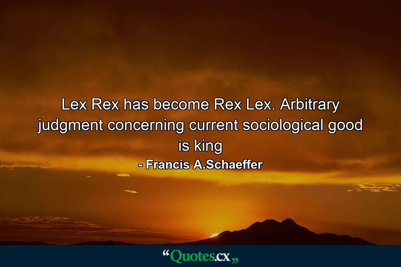 Lex Rex has become Rex Lex. Arbitrary judgment concerning current sociological good is king - Quote by Francis A.Schaeffer