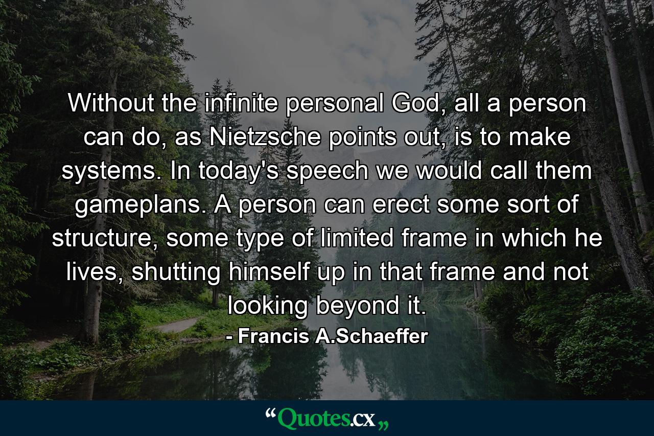 Without the infinite personal God, all a person can do, as Nietzsche points out, is to make systems. In today's speech we would call them gameplans. A person can erect some sort of structure, some type of limited frame in which he lives, shutting himself up in that frame and not looking beyond it. - Quote by Francis A.Schaeffer