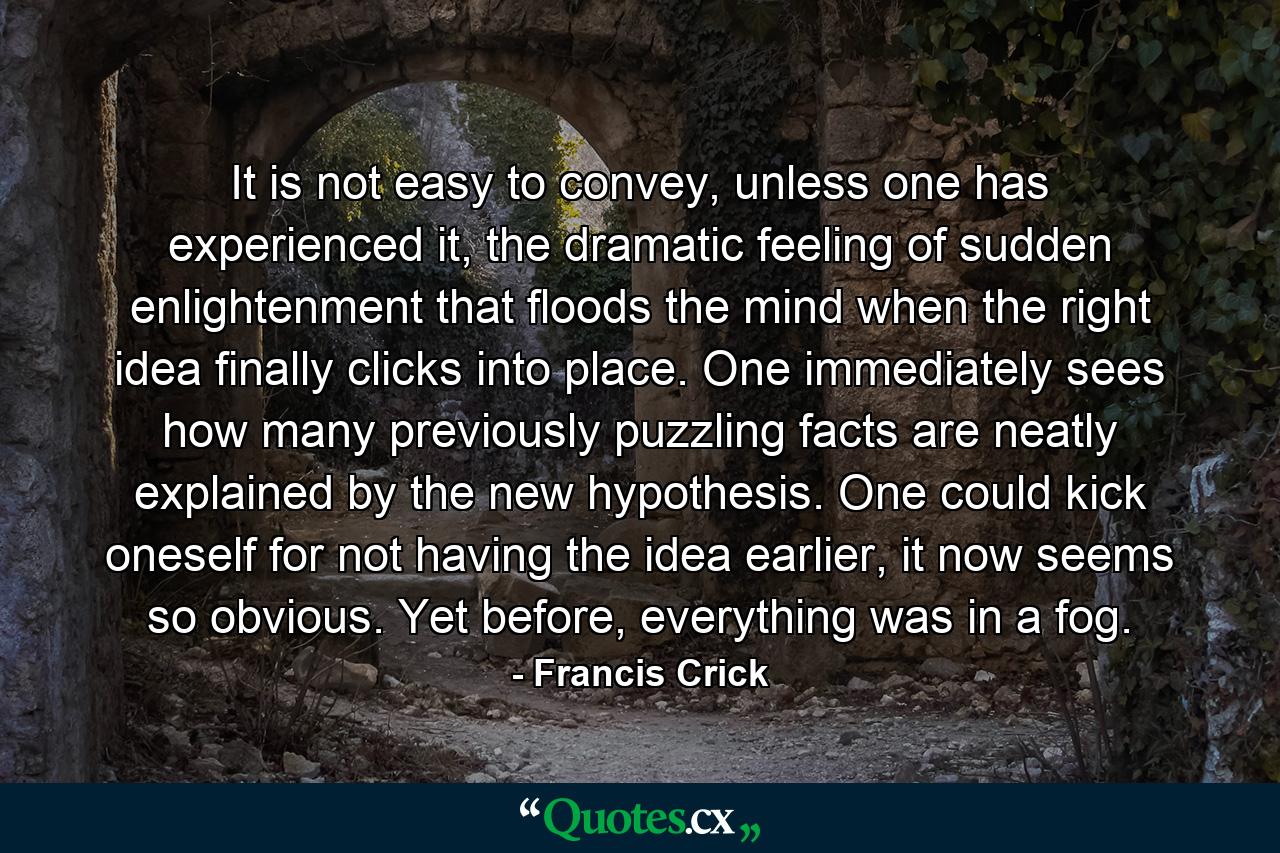 It is not easy to convey, unless one has experienced it, the dramatic feeling of sudden enlightenment that floods the mind when the right idea finally clicks into place. One immediately sees how many previously puzzling facts are neatly explained by the new hypothesis. One could kick oneself for not having the idea earlier, it now seems so obvious. Yet before, everything was in a fog. - Quote by Francis Crick