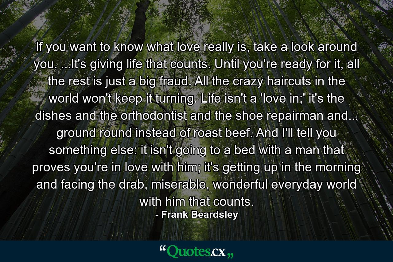 If you want to know what love really is, take a look around you. ...It's giving life that counts. Until you're ready for it, all the rest is just a big fraud. All the crazy haircuts in the world won't keep it turning. Life isn't a 'love in;' it's the dishes and the orthodontist and the shoe repairman and... ground round instead of roast beef. And I'll tell you something else: it isn't going to a bed with a man that proves you're in love with him; it's getting up in the morning and facing the drab, miserable, wonderful everyday world with him that counts. - Quote by Frank Beardsley