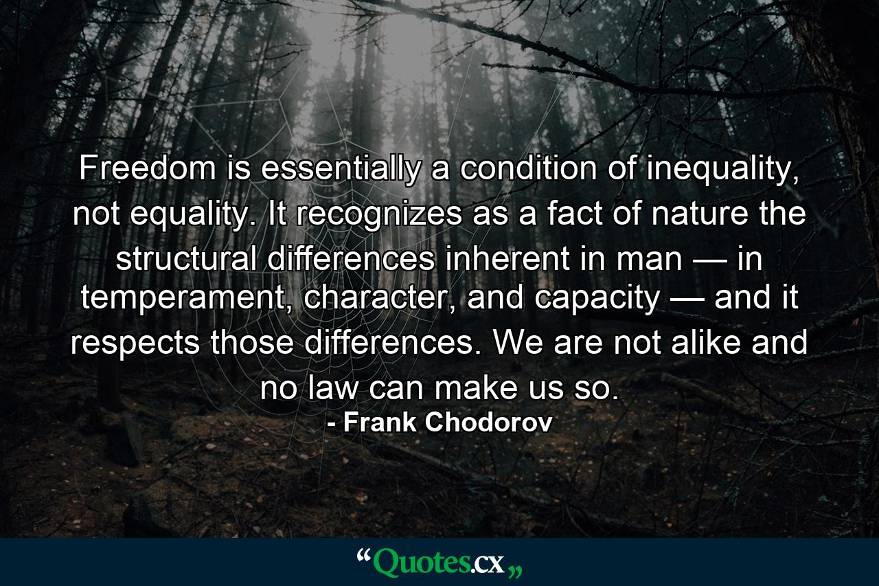 Freedom is essentially a condition of inequality, not equality. It recognizes as a fact of nature the structural differences inherent in man — in temperament, character, and capacity — and it respects those differences. We are not alike and no law can make us so. - Quote by Frank Chodorov