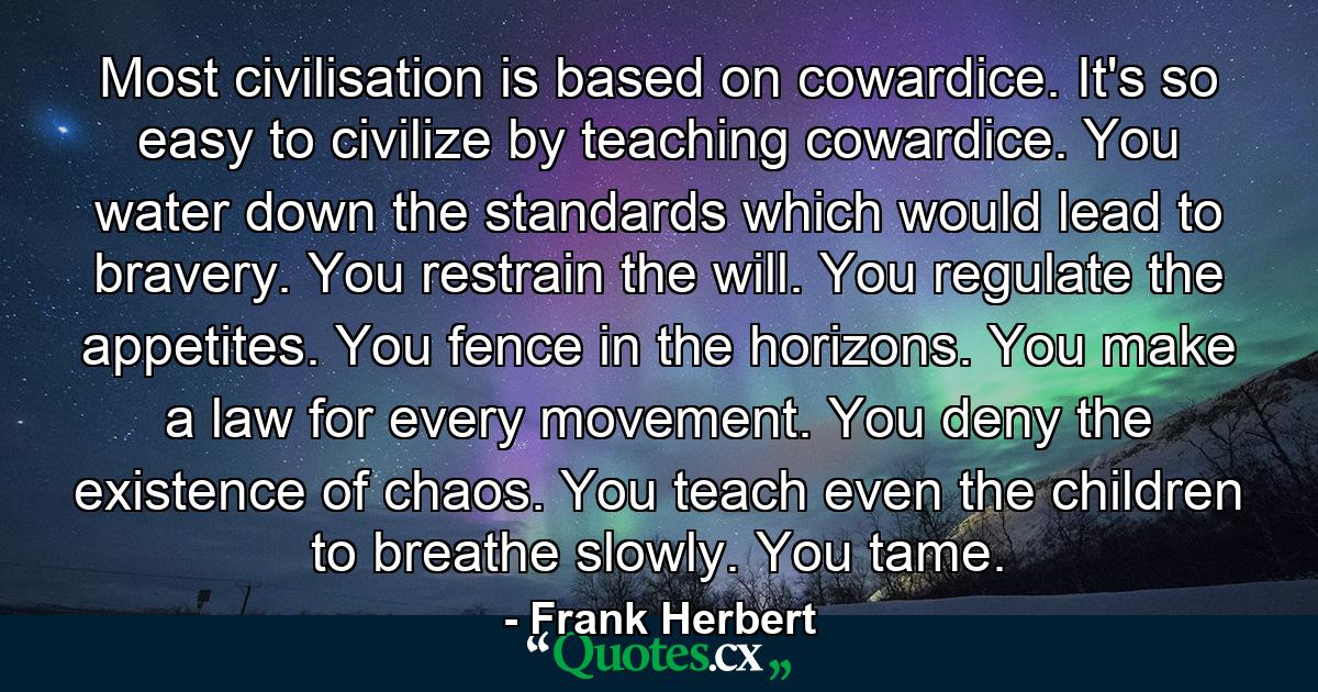 Most civilisation is based on cowardice. It's so easy to civilize by teaching cowardice. You water down the standards which would lead to bravery. You restrain the will. You regulate the appetites. You fence in the horizons. You make a law for every movement. You deny the existence of chaos. You teach even the children to breathe slowly. You tame. - Quote by Frank Herbert