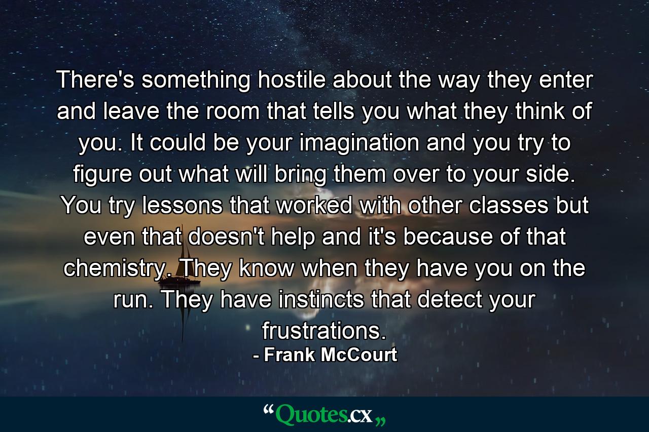 There's something hostile about the way they enter and leave the room that tells you what they think of you. It could be your imagination and you try to figure out what will bring them over to your side. You try lessons that worked with other classes but even that doesn't help and it's because of that chemistry. They know when they have you on the run. They have instincts that detect your frustrations. - Quote by Frank McCourt