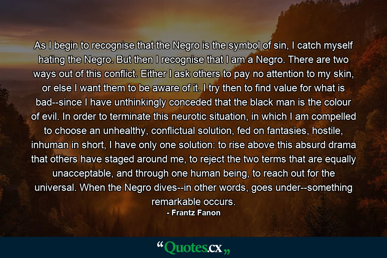 As I begin to recognise that the Negro is the symbol of sin, I catch myself hating the Negro. But then I recognise that I am a Negro. There are two ways out of this conflict. Either I ask others to pay no attention to my skin, or else I want them to be aware of it. I try then to find value for what is bad--since I have unthinkingly conceded that the black man is the colour of evil. In order to terminate this neurotic situation, in which I am compelled to choose an unhealthy, conflictual solution, fed on fantasies, hostile, inhuman in short, I have only one solution: to rise above this absurd drama that others have staged around me, to reject the two terms that are equally unacceptable, and through one human being, to reach out for the universal. When the Negro dives--in other words, goes under--something remarkable occurs. - Quote by Frantz Fanon