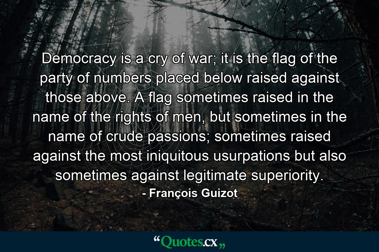 Democracy is a cry of war; it is the ﬂag of the party of numbers placed below raised against those above. A ﬂag sometimes raised in the name of the rights of men, but sometimes in the name of crude passions; sometimes raised against the most iniquitous usurpations but also sometimes against legitimate superiority. - Quote by François Guizot