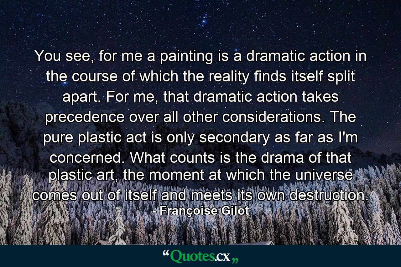 You see, for me a painting is a dramatic action in the course of which the reality finds itself split apart. For me, that dramatic action takes precedence over all other considerations. The pure plastic act is only secondary as far as I'm concerned. What counts is the drama of that plastic art, the moment at which the universe comes out of itself and meets its own destruction. - Quote by Françoise Gilot