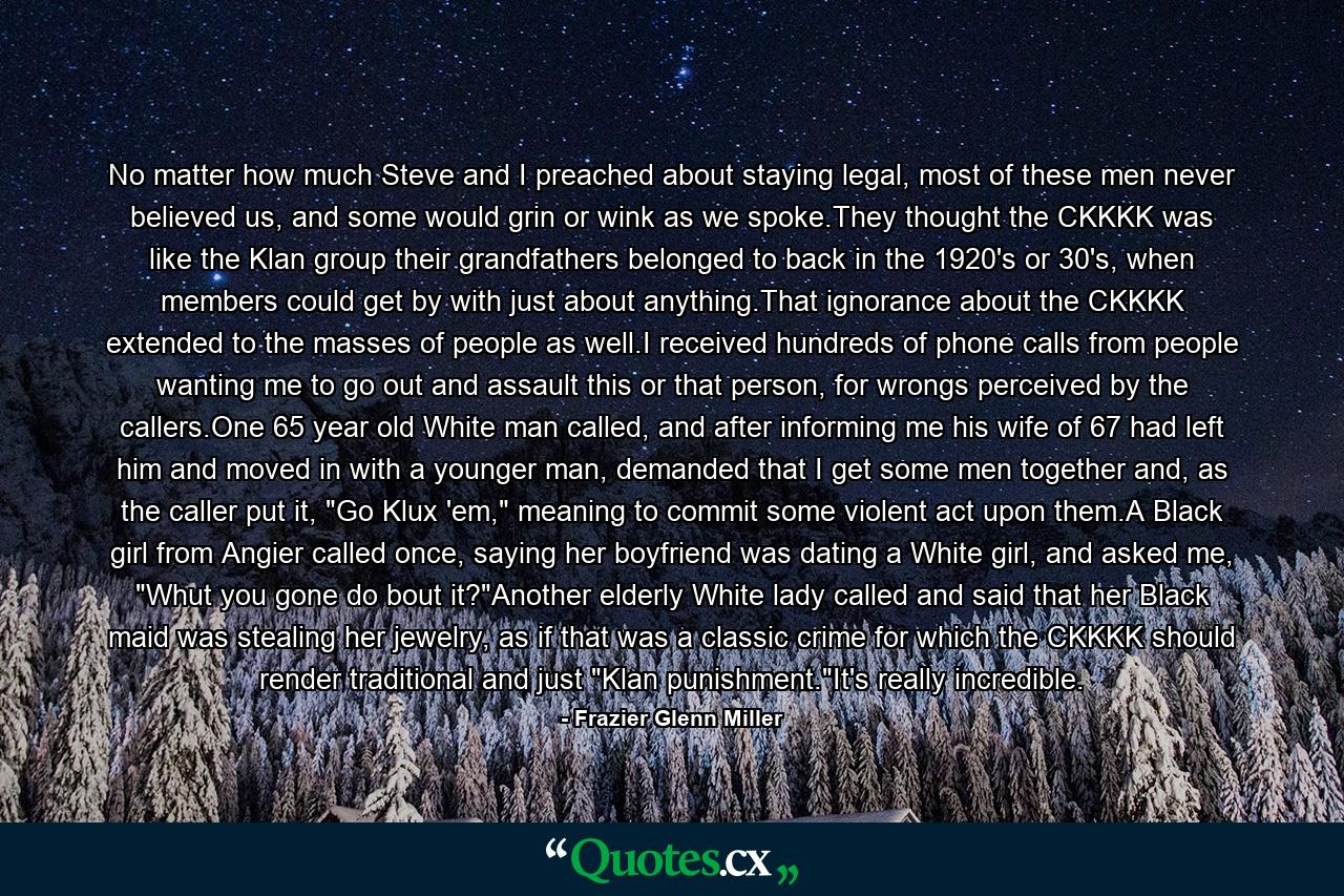 No matter how much Steve and I preached about staying legal, most of these men never believed us, and some would grin or wink as we spoke.They thought the CKKKK was like the Klan group their grandfathers belonged to back in the 1920's or 30's, when members could get by with just about anything.That ignorance about the CKKKK extended to the masses of people as well.I received hundreds of phone calls from people wanting me to go out and assault this or that person, for wrongs perceived by the callers.One 65 year old White man called, and after informing me his wife of 67 had left him and moved in with a younger man, demanded that I get some men together and, as the caller put it, 