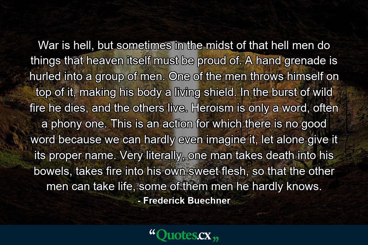 War is hell, but sometimes in the midst of that hell men do things that heaven itself must be proud of. A hand grenade is hurled into a group of men. One of the men throws himself on top of it, making his body a living shield. In the burst of wild fire he dies, and the others live. Heroism is only a word, often a phony one. This is an action for which there is no good word because we can hardly even imagine it, let alone give it its proper name. Very literally, one man takes death into his bowels, takes fire into his own sweet flesh, so that the other men can take life, some of them men he hardly knows. - Quote by Frederick Buechner