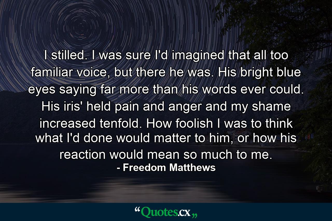 I stilled. I was sure I'd imagined that all too familiar voice, but there he was. His bright blue eyes saying far more than his words ever could. His iris' held pain and anger and my shame increased tenfold. How foolish I was to think what I'd done would matter to him, or how his reaction would mean so much to me. - Quote by Freedom Matthews