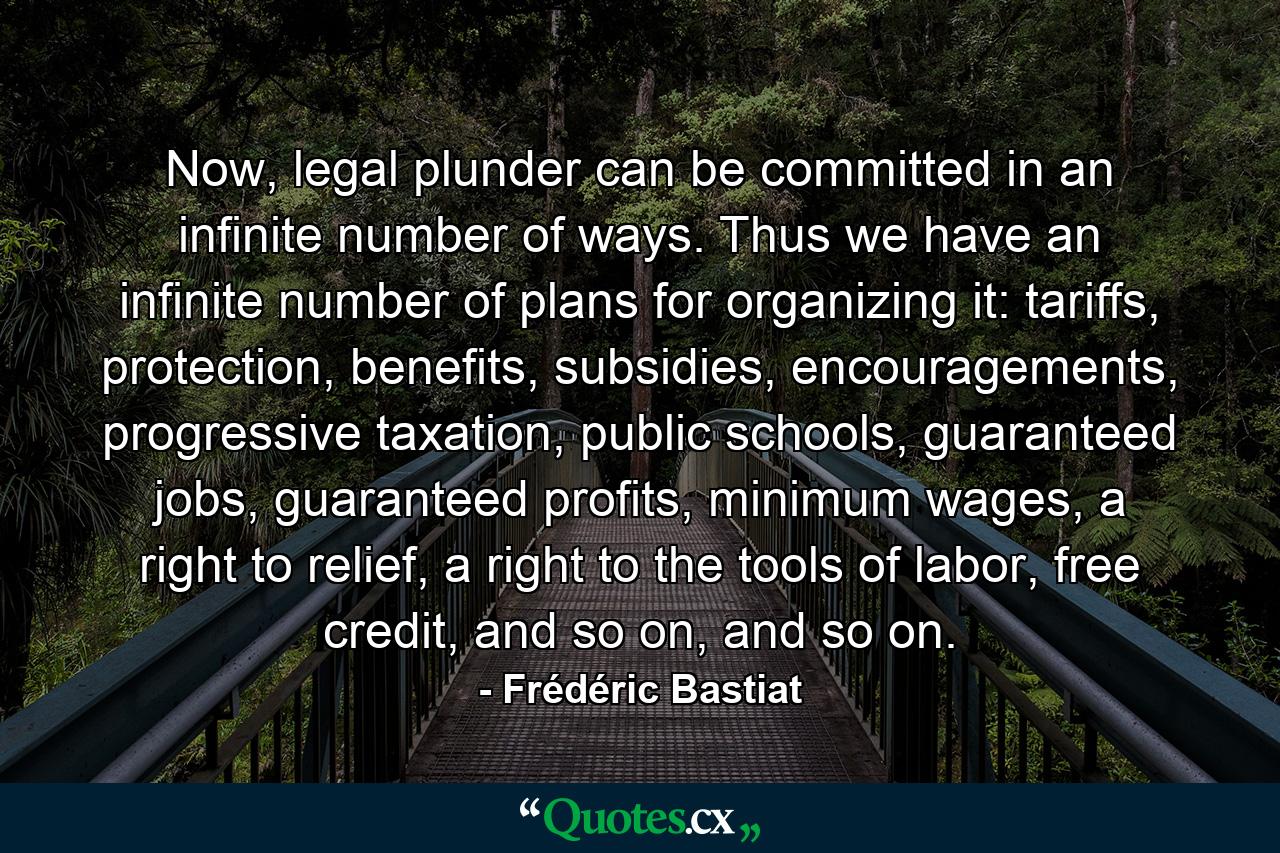 Now, legal plunder can be committed in an infinite number of ways. Thus we have an infinite number of plans for organizing it: tariffs, protection, benefits, subsidies, encouragements, progressive taxation, public schools, guaranteed jobs, guaranteed profits, minimum wages, a right to relief, a right to the tools of labor, free credit, and so on, and so on. - Quote by Frédéric Bastiat