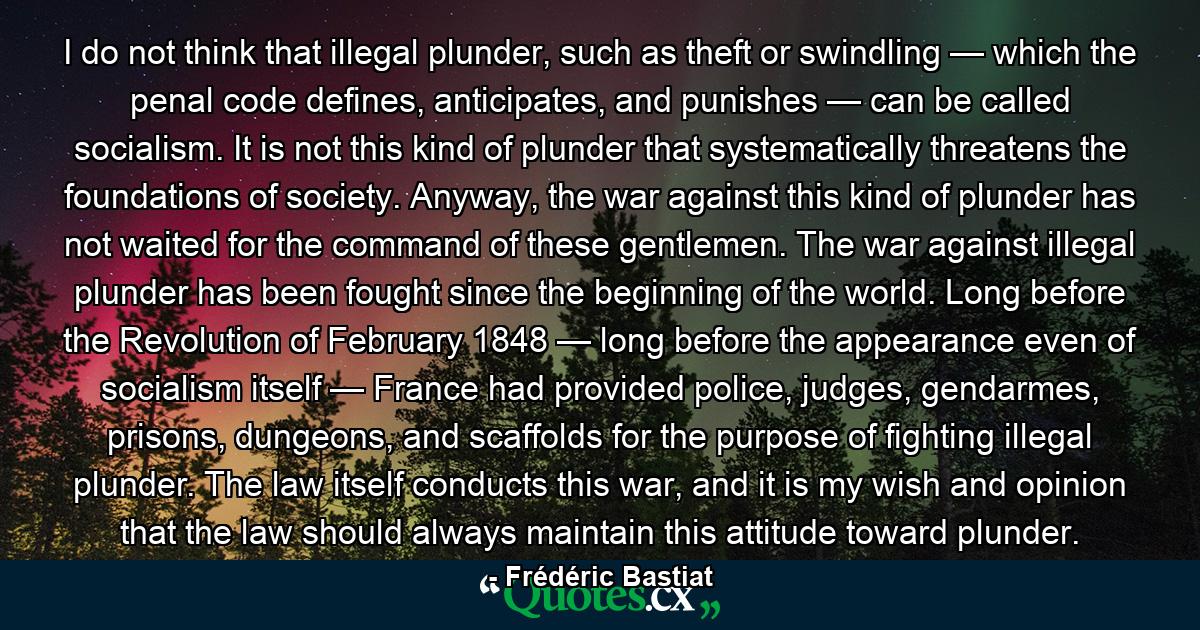 I do not think that illegal plunder, such as theft or swindling — which the penal code defines, anticipates, and punishes — can be called socialism. It is not this kind of plunder that systematically threatens the foundations of society. Anyway, the war against this kind of plunder has not waited for the command of these gentlemen. The war against illegal plunder has been fought since the beginning of the world. Long before the Revolution of February 1848 — long before the appearance even of socialism itself — France had provided police, judges, gendarmes, prisons, dungeons, and scaffolds for the purpose of fighting illegal plunder. The law itself conducts this war, and it is my wish and opinion that the law should always maintain this attitude toward plunder. - Quote by Frédéric Bastiat