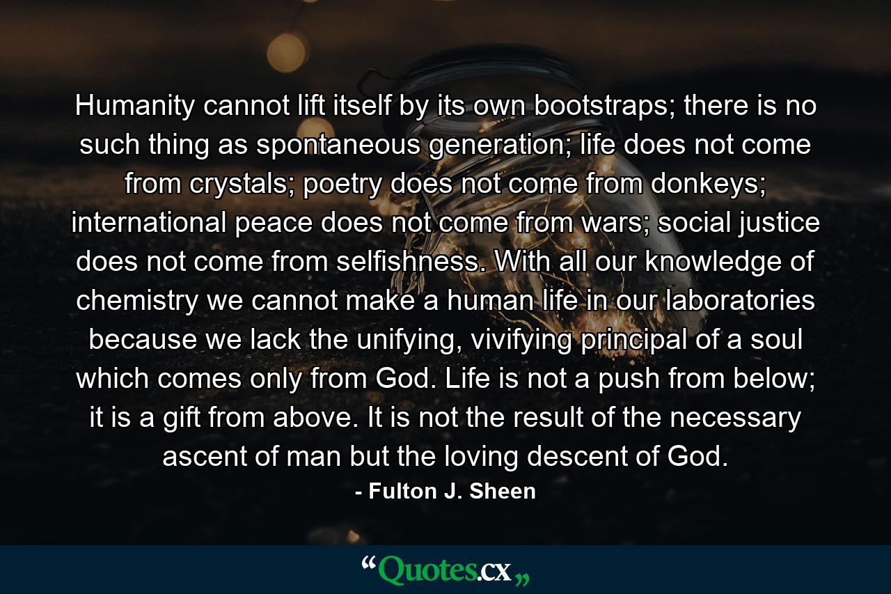 Humanity cannot lift itself by its own bootstraps; there is no such thing as spontaneous generation; life does not come from crystals; poetry does not come from donkeys; international peace does not come from wars; social justice does not come from selfishness. With all our knowledge of chemistry we cannot make a human life in our laboratories because we lack the unifying, vivifying principal of a soul which comes only from God. Life is not a push from below; it is a gift from above. It is not the result of the necessary ascent of man but the loving descent of God. - Quote by Fulton J. Sheen