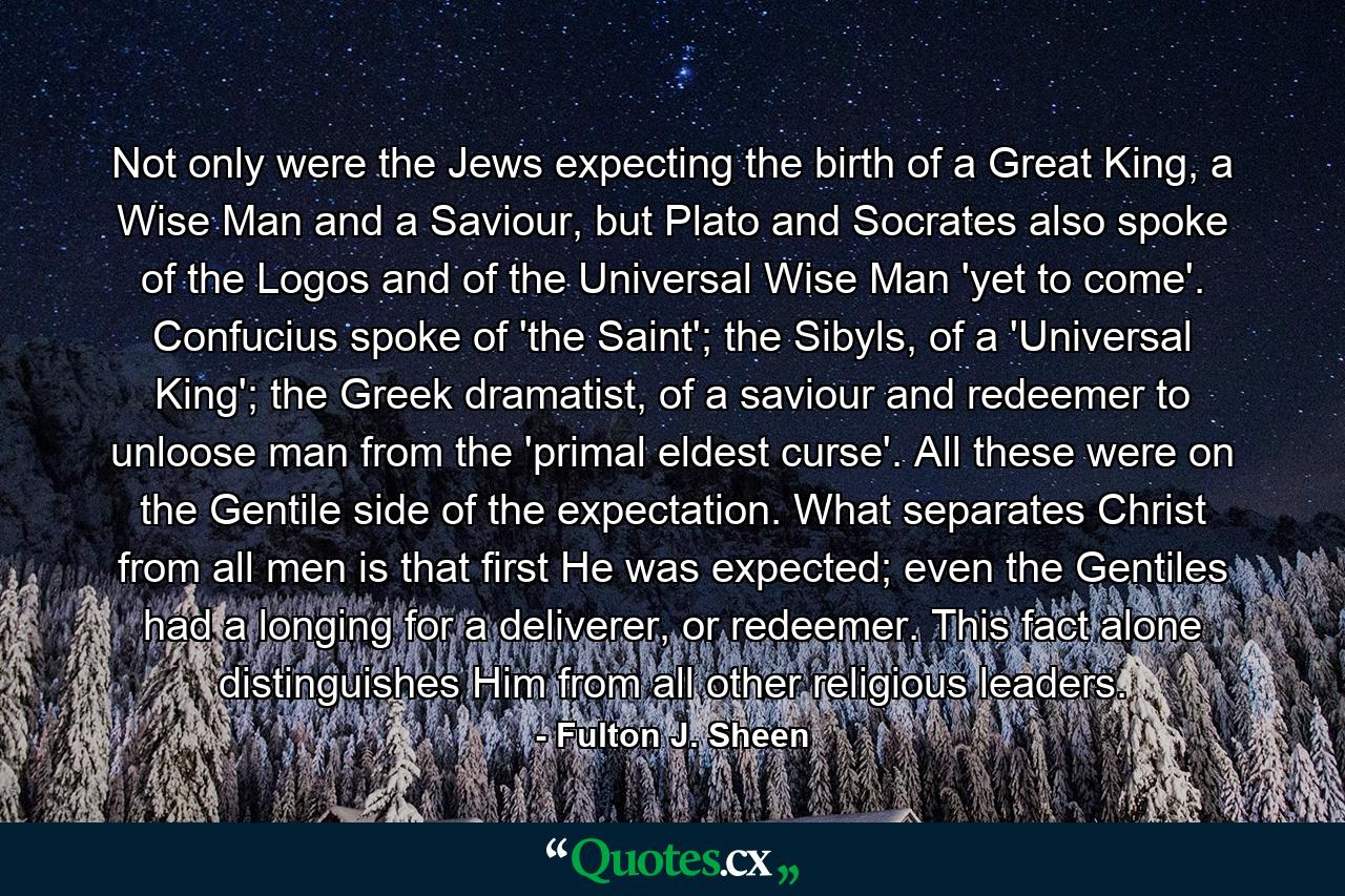 Not only were the Jews expecting the birth of a Great King, a Wise Man and a Saviour, but Plato and Socrates also spoke of the Logos and of the Universal Wise Man 'yet to come'. Confucius spoke of 'the Saint'; the Sibyls, of a 'Universal King'; the Greek dramatist, of a saviour and redeemer to unloose man from the 'primal eldest curse'. All these were on the Gentile side of the expectation. What separates Christ from all men is that first He was expected; even the Gentiles had a longing for a deliverer, or redeemer. This fact alone distinguishes Him from all other religious leaders. - Quote by Fulton J. Sheen