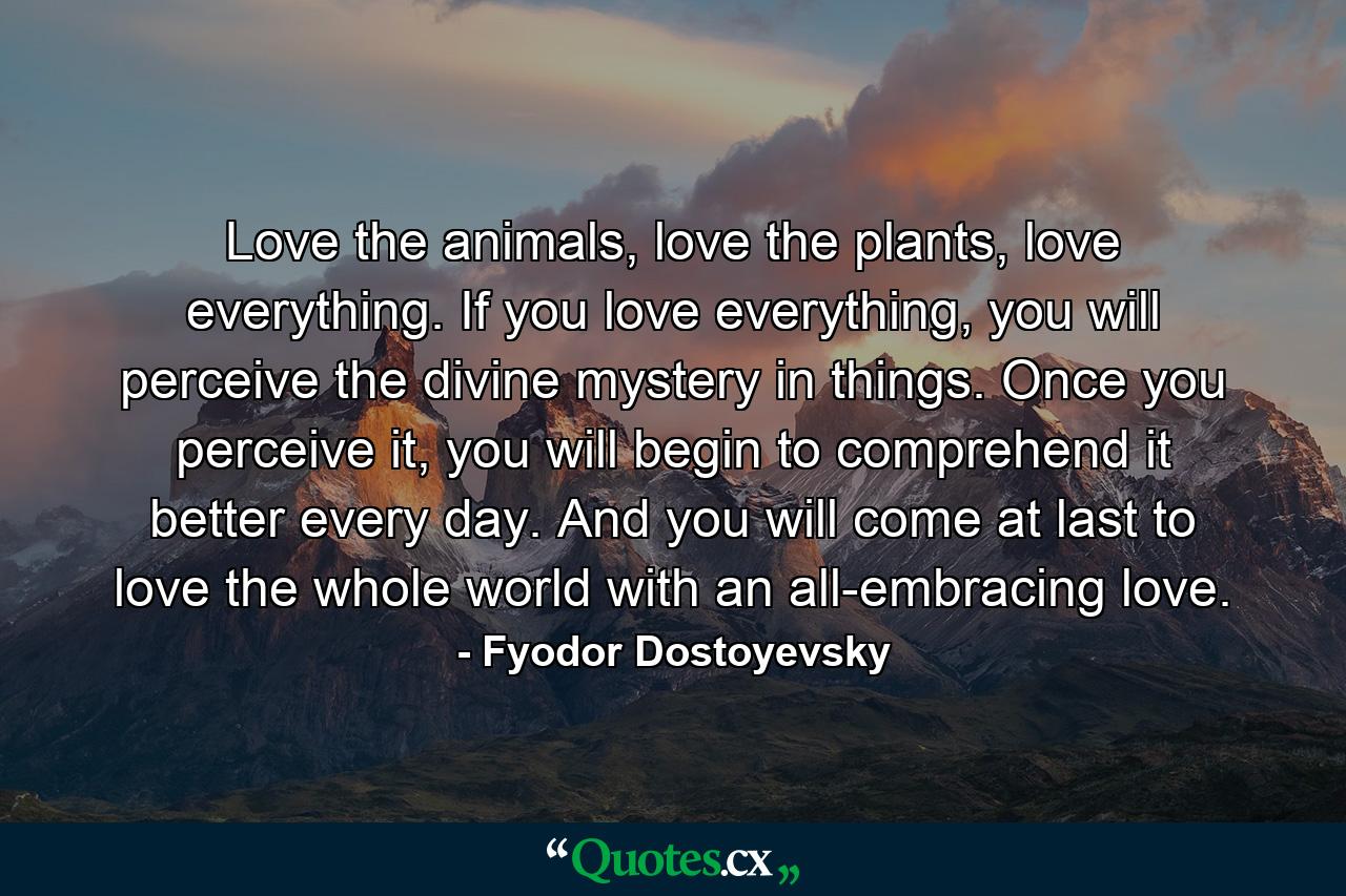 Love the animals, love the plants, love everything. If you love everything, you will perceive the divine mystery in things. Once you perceive it, you will begin to comprehend it better every day. And you will come at last to love the whole world with an all-embracing love. - Quote by Fyodor Dostoyevsky