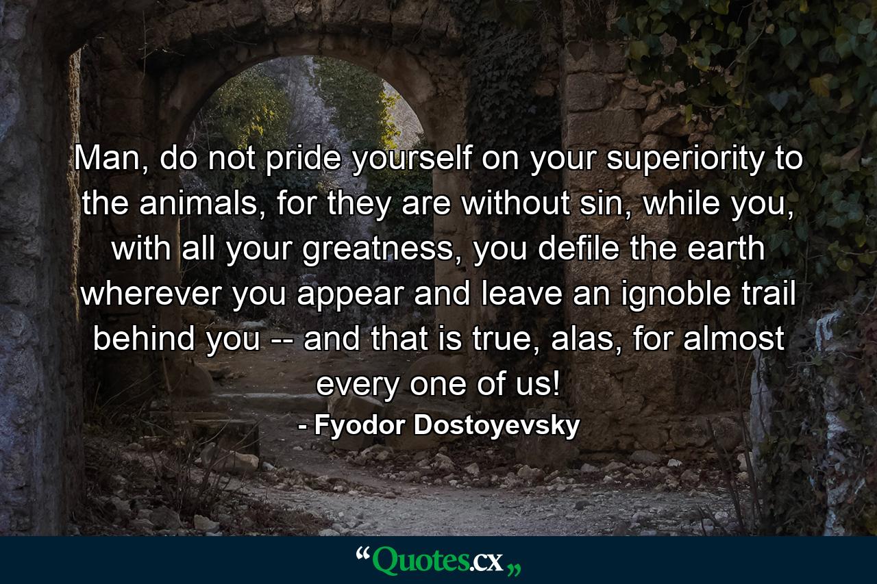 Man, do not pride yourself on your superiority to the animals, for they are without sin, while you, with all your greatness, you defile the earth wherever you appear and leave an ignoble trail behind you -- and that is true, alas, for almost every one of us! - Quote by Fyodor Dostoyevsky