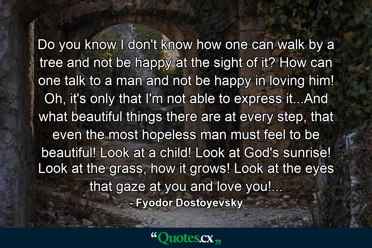 Do you know I don't know how one can walk by a tree and not be happy at the sight of it? How can one talk to a man and not be happy in loving him! Oh, it's only that I'm not able to express it...And what beautiful things there are at every step, that even the most hopeless man must feel to be beautiful! Look at a child! Look at God's sunrise! Look at the grass, how it grows! Look at the eyes that gaze at you and love you!... - Quote by Fyodor Dostoyevsky