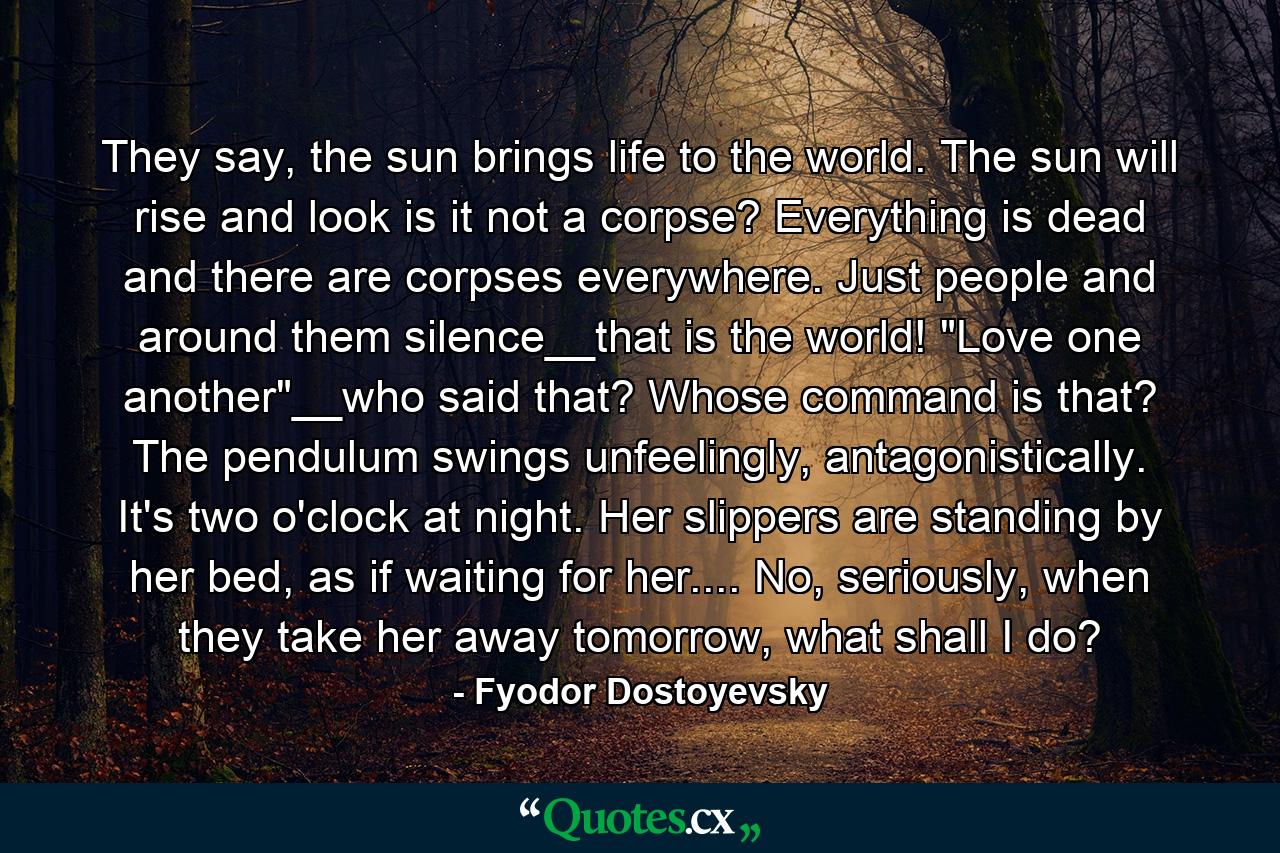 They say, the sun brings life to the world. The sun will rise and look is it not a corpse? Everything is dead and there are corpses everywhere. Just people and around them silence__that is the world! 