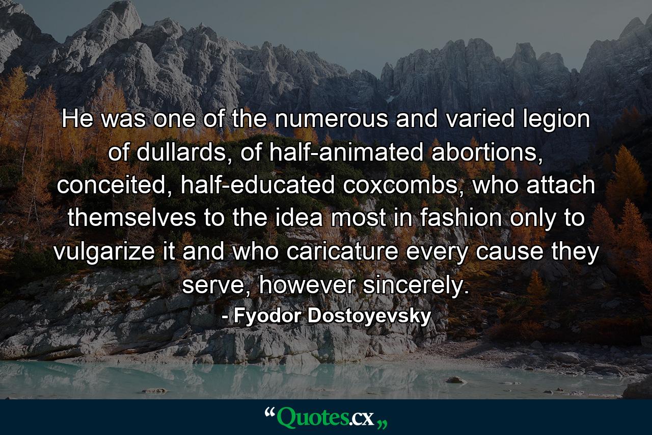 He was one of the numerous and varied legion of dullards, of half-animated abortions, conceited, half-educated coxcombs, who attach themselves to the idea most in fashion only to vulgarize it and who caricature every cause they serve, however sincerely. - Quote by Fyodor Dostoyevsky