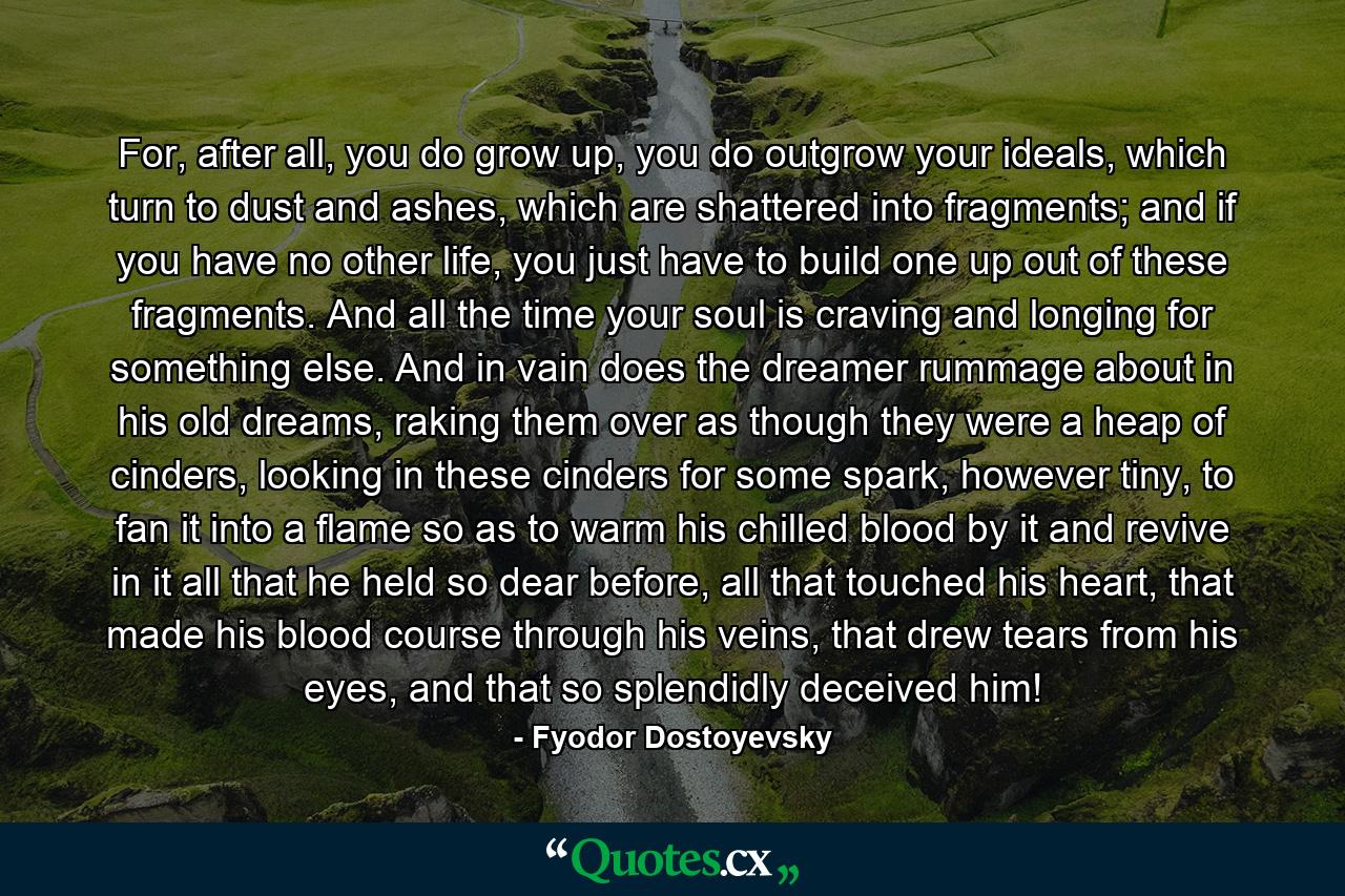 For, after all, you do grow up, you do outgrow your ideals, which turn to dust and ashes, which are shattered into fragments; and if you have no other life, you just have to build one up out of these fragments. And all the time your soul is craving and longing for something else. And in vain does the dreamer rummage about in his old dreams, raking them over as though they were a heap of cinders, looking in these cinders for some spark, however tiny, to fan it into a flame so as to warm his chilled blood by it and revive in it all that he held so dear before, all that touched his heart, that made his blood course through his veins, that drew tears from his eyes, and that so splendidly deceived him! - Quote by Fyodor Dostoyevsky