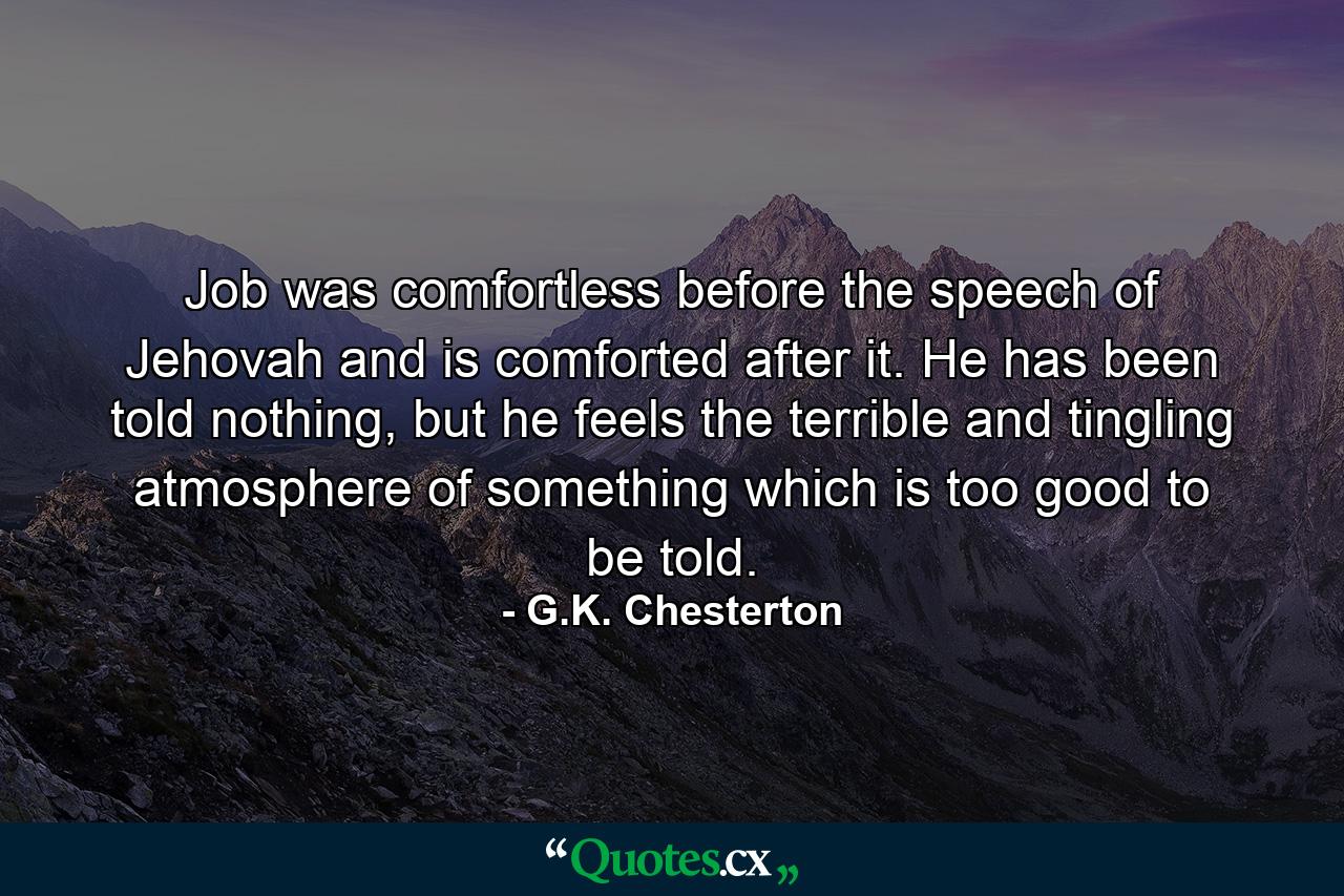 Job was comfortless before the speech of Jehovah and is comforted after it. He has been told nothing, but he feels the terrible and tingling atmosphere of something which is too good to be told. - Quote by G.K. Chesterton