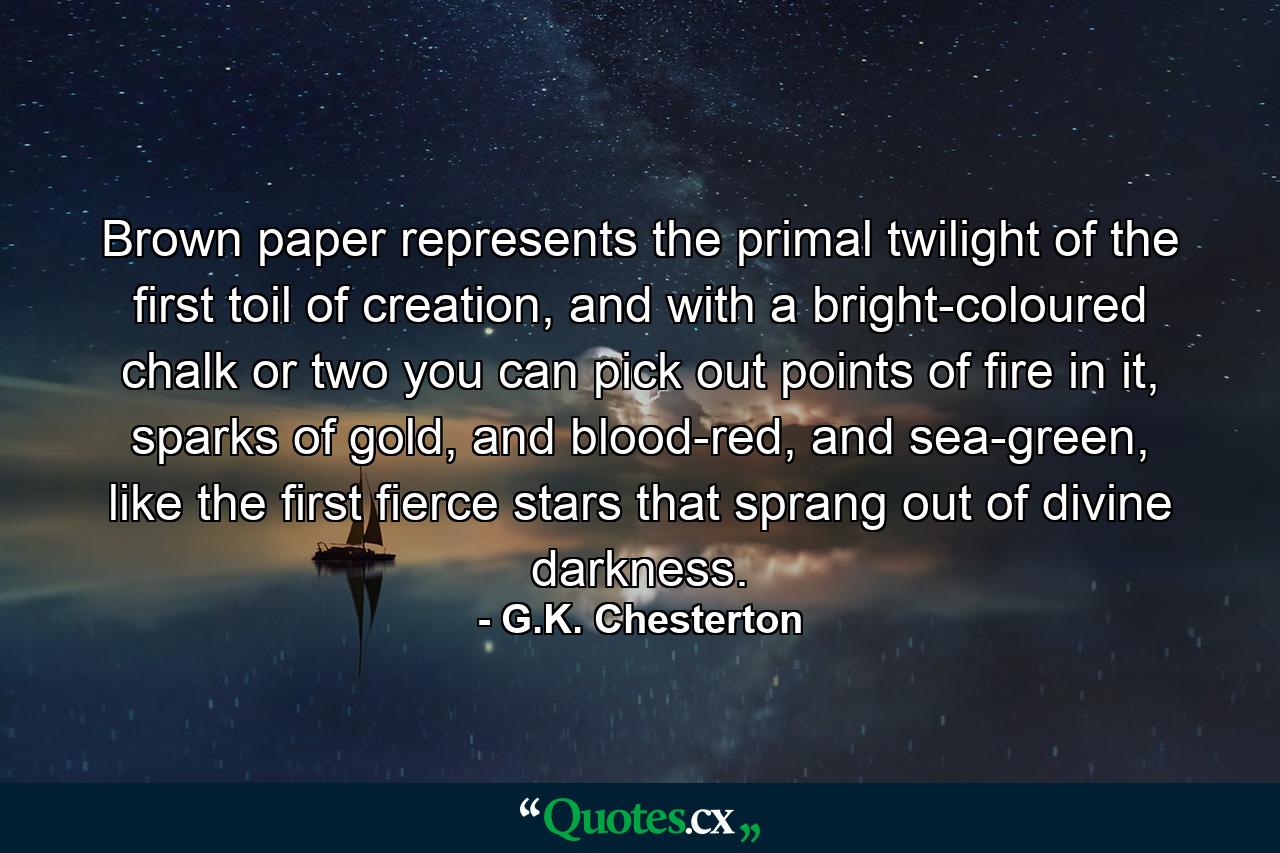 Brown paper represents the primal twilight of the first toil of creation, and with a bright-coloured chalk or two you can pick out points of fire in it, sparks of gold, and blood-red, and sea-green, like the first fierce stars that sprang out of divine darkness. - Quote by G.K. Chesterton