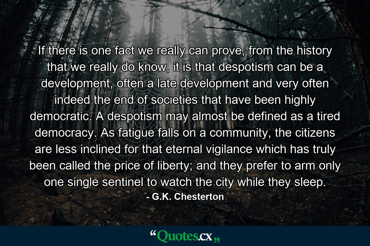 If there is one fact we really can prove, from the history that we really do know, it is that despotism can be a development, often a late development and very often indeed the end of societies that have been highly democratic. A despotism may almost be defined as a tired democracy. As fatigue falls on a community, the citizens are less inclined for that eternal vigilance which has truly been called the price of liberty; and they prefer to arm only one single sentinel to watch the city while they sleep. - Quote by G.K. Chesterton