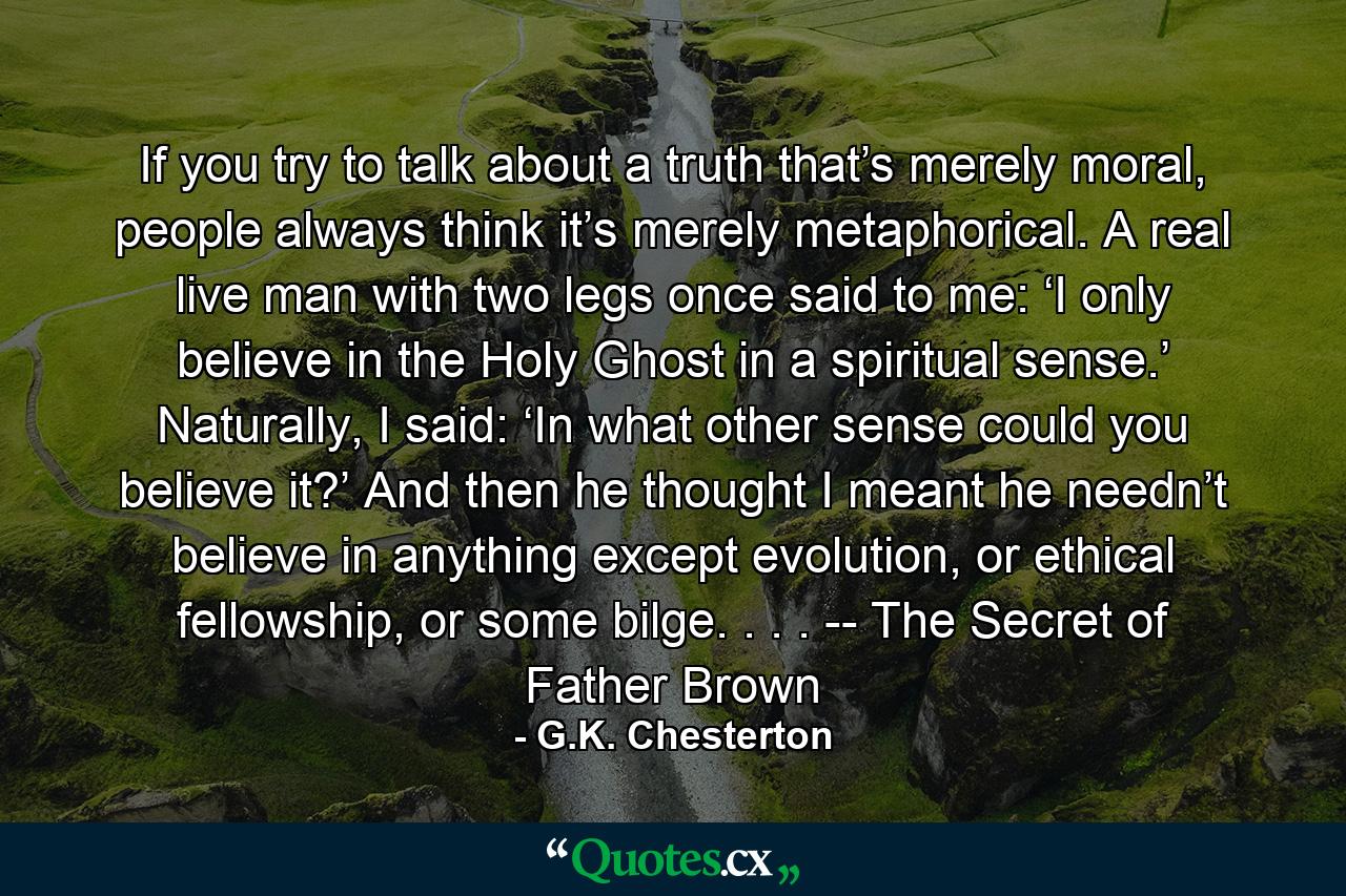 If you try to talk about a truth that’s merely moral, people always think it’s merely metaphorical. A real live man with two legs once said to me: ‘I only believe in the Holy Ghost in a spiritual sense.’ Naturally, I said: ‘In what other sense could you believe it?’ And then he thought I meant he needn’t believe in anything except evolution, or ethical fellowship, or some bilge. . . .  -- The Secret of Father Brown - Quote by G.K. Chesterton