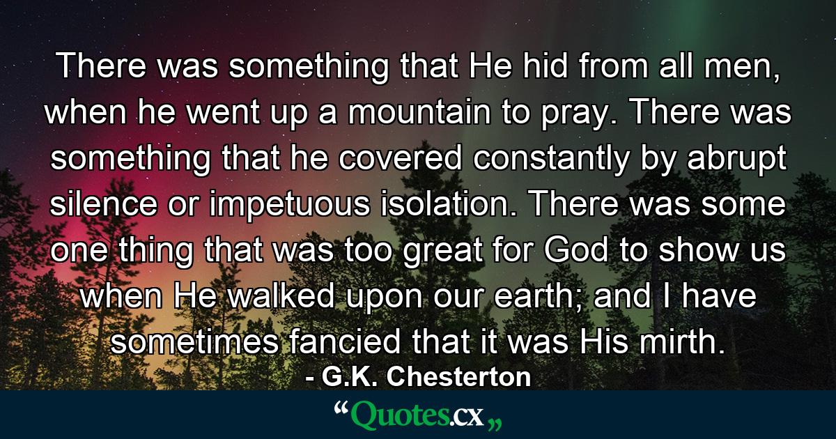 There was something that He hid from all men, when he went up a mountain to pray. There was something that he covered constantly by abrupt silence or impetuous isolation. There was some one thing that was too great for God to show us when He walked upon our earth; and I have sometimes fancied that it was His mirth. - Quote by G.K. Chesterton