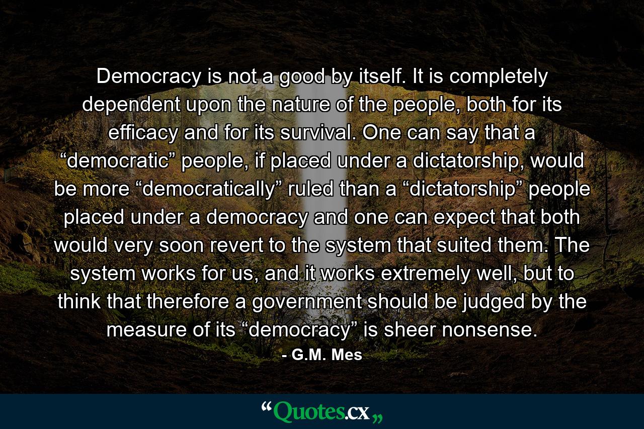 Democracy is not a good by itself. It is completely dependent upon the nature of the people, both for its efficacy and for its survival. One can say that a “democratic” people, if placed under a dictatorship, would be more “democratically” ruled than a “dictatorship” people placed under a democracy and one can expect that both would very soon revert to the system that suited them. The system works for us, and it works extremely well, but to think that therefore a government should be judged by the measure of its “democracy” is sheer nonsense. - Quote by G.M. Mes