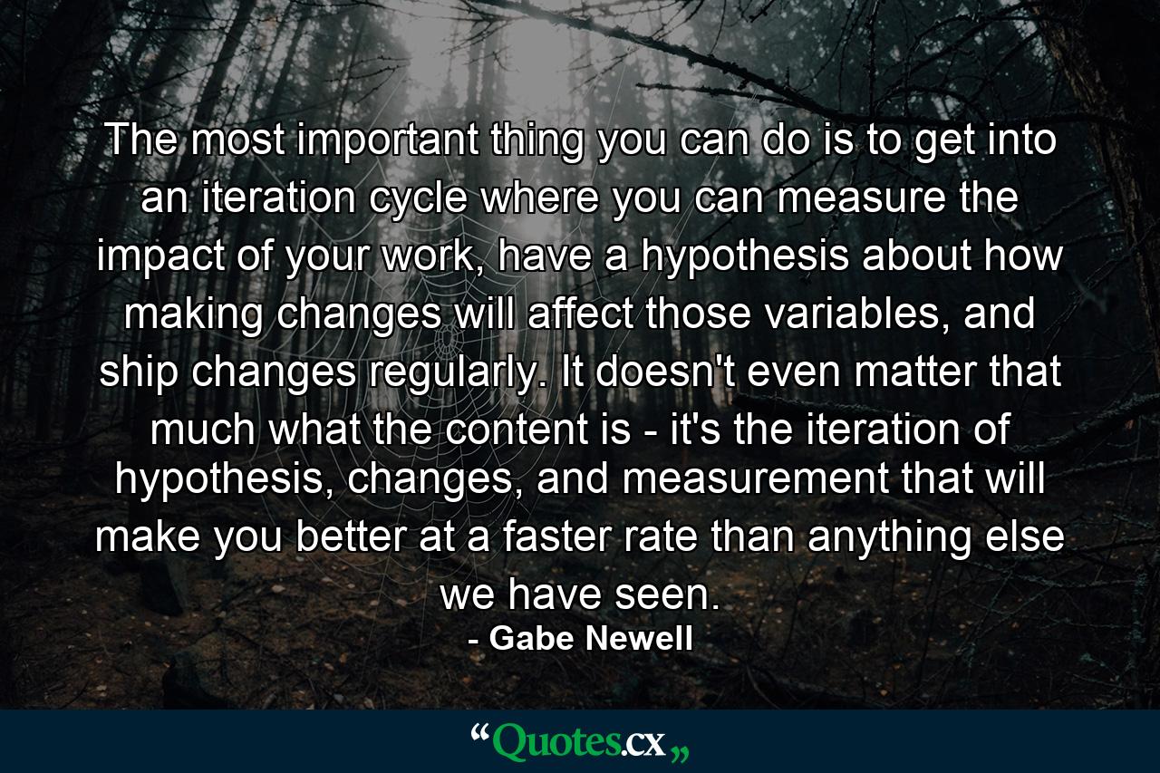 The most important thing you can do is to get into an iteration cycle where you can measure the impact of your work, have a hypothesis about how making changes will affect those variables, and ship changes regularly. It doesn't even matter that much what the content is - it's the iteration of hypothesis, changes, and measurement that will make you better at a faster rate than anything else we have seen. - Quote by Gabe Newell