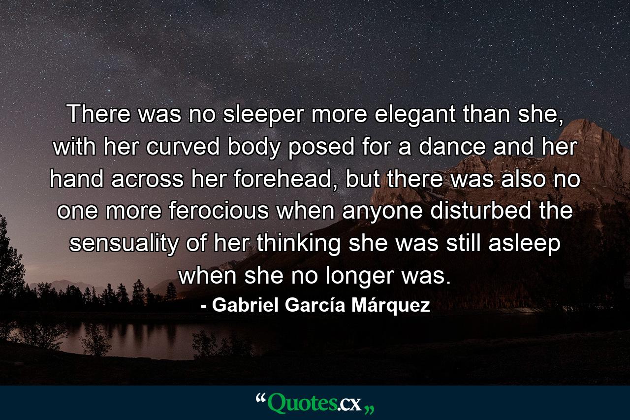 There was no sleeper more elegant than she, with her curved body posed for a dance and her hand across her forehead, but there was also no one more ferocious when anyone disturbed the sensuality of her thinking she was still asleep when she no longer was. - Quote by Gabriel García Márquez