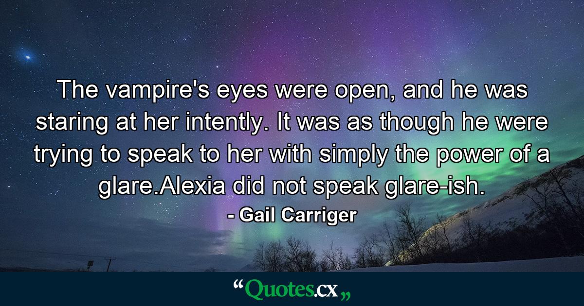 The vampire's eyes were open, and he was staring at her intently. It was as though he were trying to speak to her with simply the power of a glare.Alexia did not speak glare-ish. - Quote by Gail Carriger