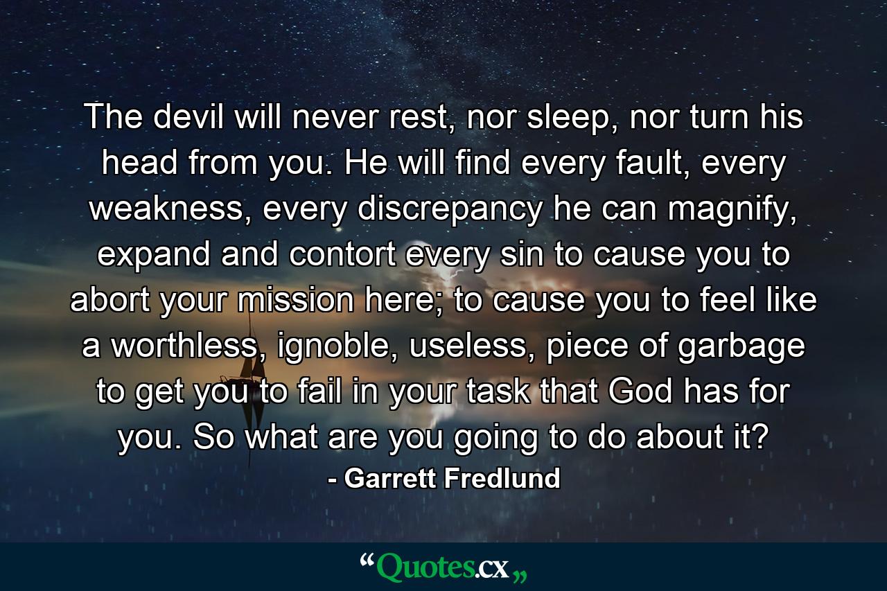 The devil will never rest, nor sleep, nor turn his head from you. He will find every fault, every weakness, every discrepancy he can magnify, expand and contort every sin to cause you to abort your mission here; to cause you to feel like a worthless, ignoble, useless, piece of garbage to get you to fail in your task that God has for you. So what are you going to do about it? - Quote by Garrett Fredlund