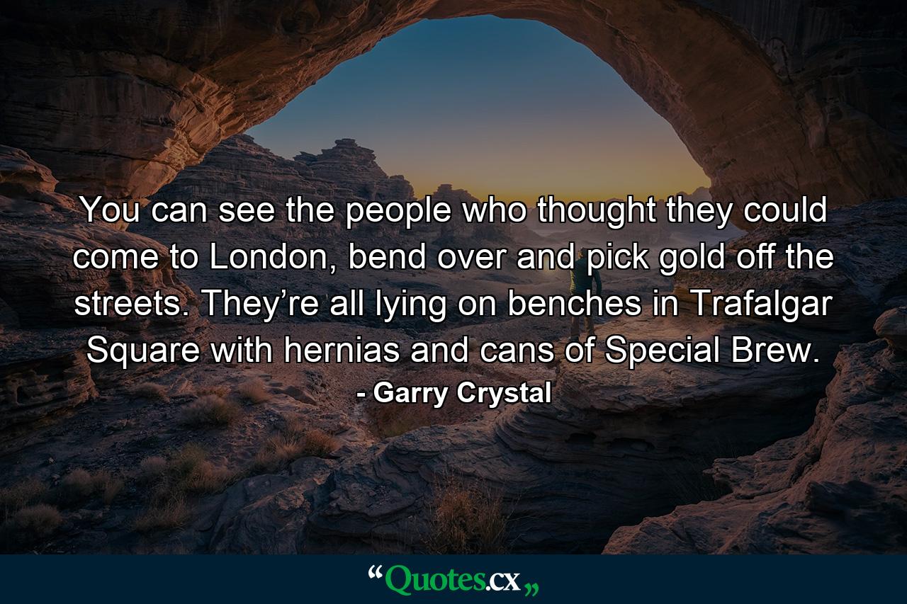 You can see the people who thought they could come to London, bend over and pick gold off the streets. They’re all lying on benches in Trafalgar Square with hernias and cans of Special Brew. - Quote by Garry Crystal