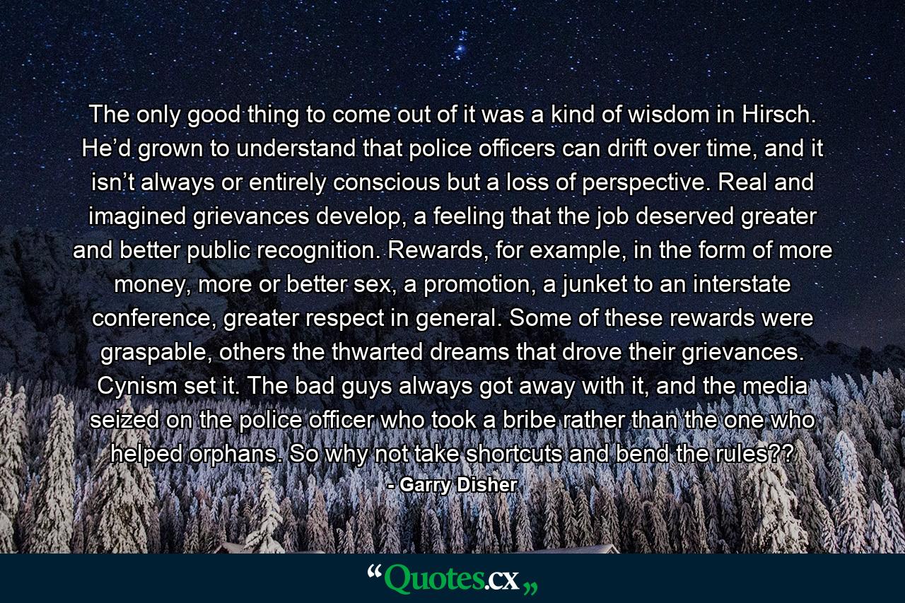 The only good thing to come out of it was a kind of wisdom in Hirsch. He’d grown to understand that police officers can drift over time, and it isn’t always or entirely conscious but a loss of perspective. Real and imagined grievances develop, a feeling that the job deserved greater and better public recognition. Rewards, for example, in the form of more money, more or better sex, a promotion, a junket to an interstate conference, greater respect in general. Some of these rewards were graspable, others the thwarted dreams that drove their grievances. Cynism set it. The bad guys always got away with it, and the media seized on the police officer who took a bribe rather than the one who helped orphans. So why not take shortcuts and bend the rules?? - Quote by Garry Disher