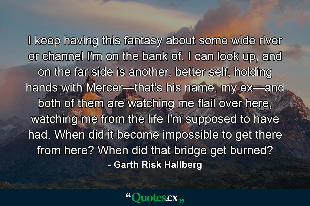 I keep having this fantasy about some wide river or channel I'm on the bank of. I can look up, and on the far side is another, better self, holding hands with Mercer—that's his name, my ex—and both of them are watching me flail over here, watching me from the life I'm supposed to have had. When did it become impossible to get there from here? When did that bridge get burned? - Quote by Garth Risk Hallberg