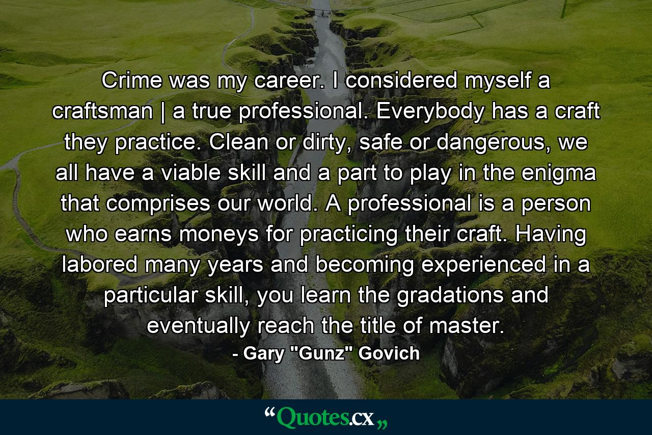 Crime was my career. I considered myself a craftsman | a true professional. Everybody has a craft they practice. Clean or dirty, safe or dangerous, we all have a viable skill and a part to play in the enigma that comprises our world. A professional is a person who earns moneys for practicing their craft. Having labored many years and becoming experienced in a particular skill, you learn the gradations and eventually reach the title of master. - Quote by Gary 