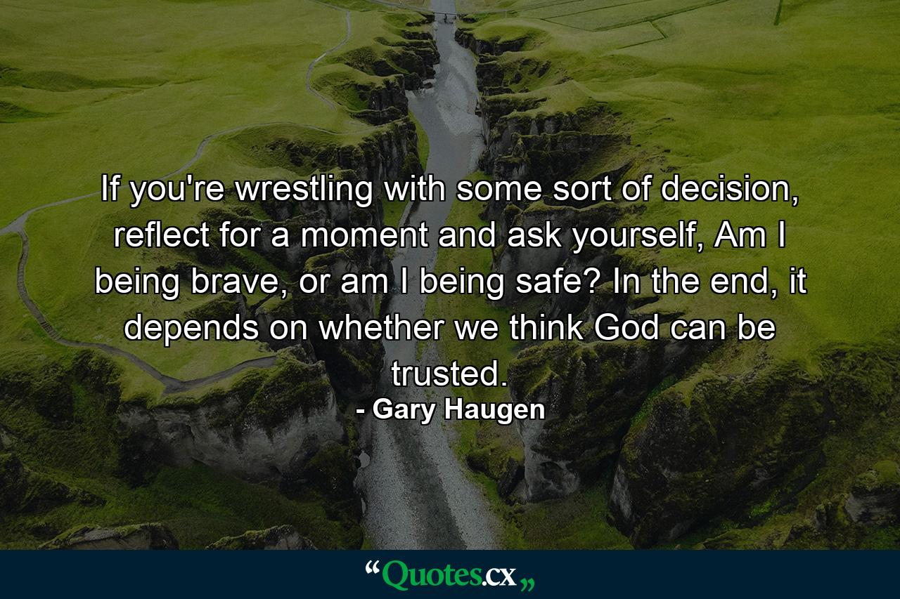 If you're wrestling with some sort of decision, reflect for a moment and ask yourself, Am I being brave, or am I being safe? In the end, it depends on whether we think God can be trusted. - Quote by Gary Haugen