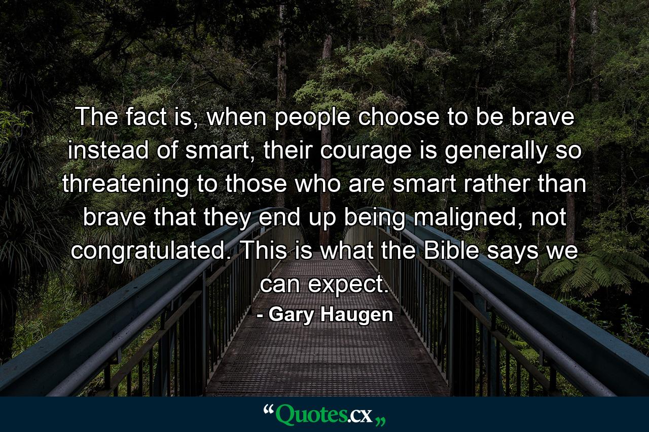 The fact is, when people choose to be brave instead of smart, their courage is generally so threatening to those who are smart rather than brave that they end up being maligned, not congratulated. This is what the Bible says we can expect. - Quote by Gary Haugen