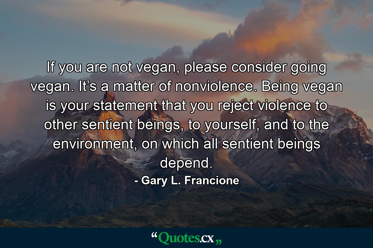 If you are not vegan, please consider going vegan. It’s a matter of nonviolence. Being vegan is your statement that you reject violence to other sentient beings, to yourself, and to the environment, on which all sentient beings depend. - Quote by Gary L. Francione