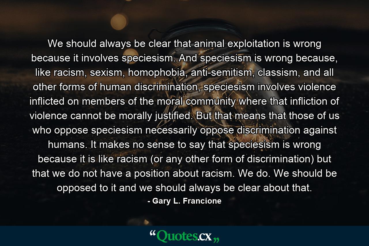 We should always be clear that animal exploitation is wrong because it involves speciesism. And speciesism is wrong because, like racism, sexism, homophobia, anti-semitism, classism, and all other forms of human discrimination, speciesism involves violence inflicted on members of the moral community where that infliction of violence cannot be morally justified. But that means that those of us who oppose speciesism necessarily oppose discrimination against humans. It makes no sense to say that speciesism is wrong because it is like racism (or any other form of discrimination) but that we do not have a position about racism. We do. We should be opposed to it and we should always be clear about that. - Quote by Gary L. Francione