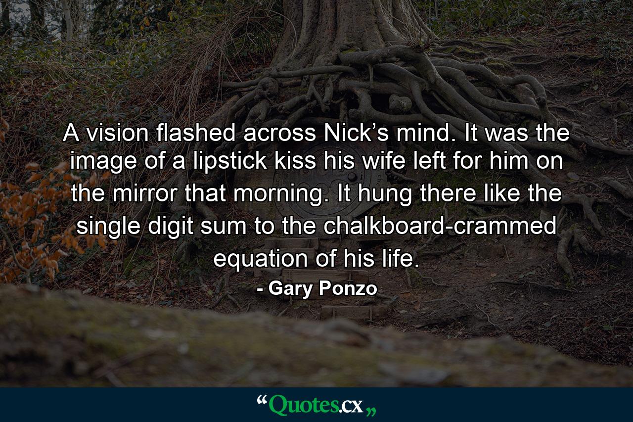 A vision flashed across Nick’s mind. It was the image of a lipstick kiss his wife left for him on the mirror that morning. It hung there like the single digit sum to the chalkboard-crammed equation of his life. - Quote by Gary Ponzo