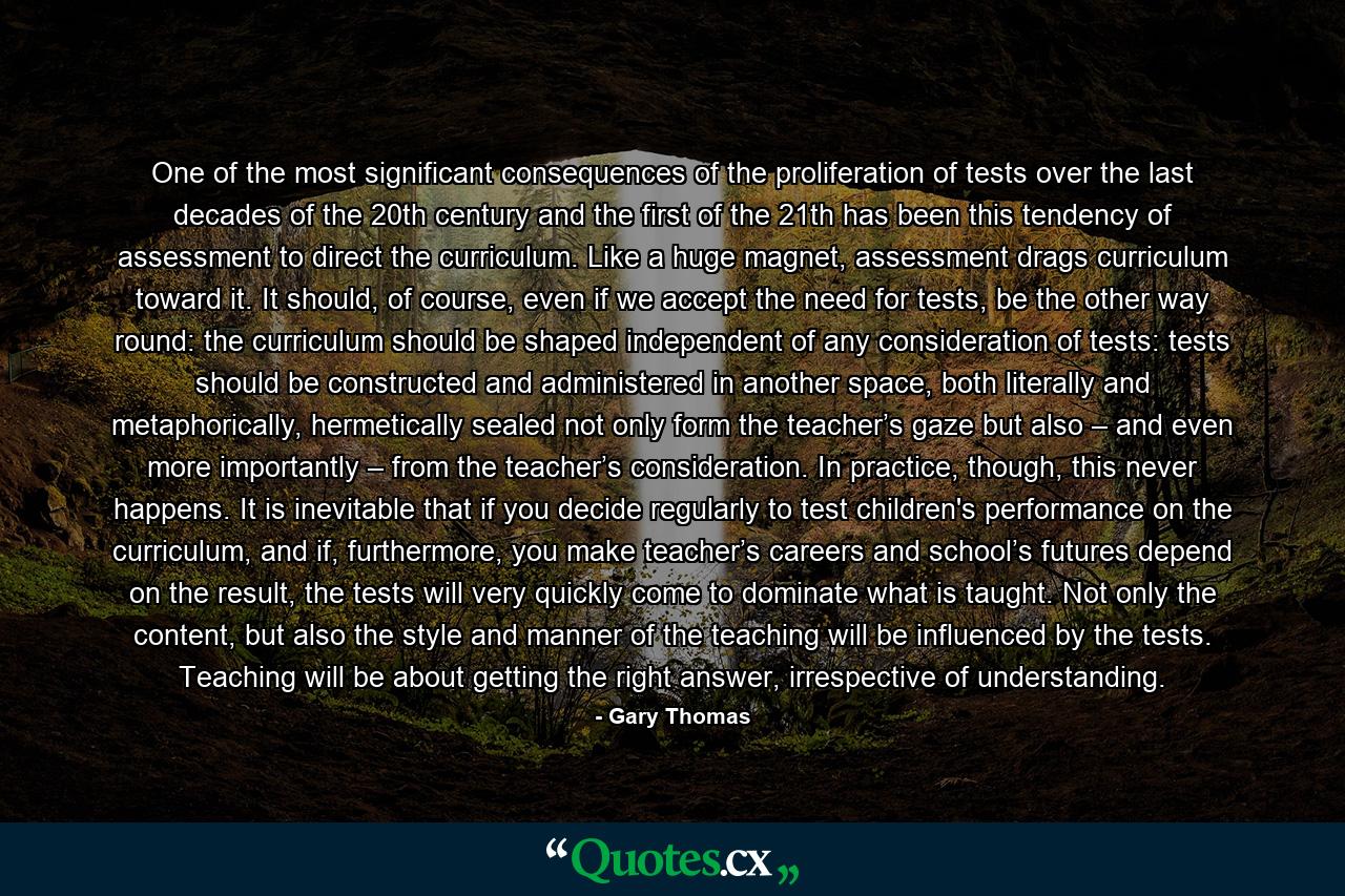 One of the most significant consequences of the proliferation of tests over the last decades of the 20th century and the first of the 21th has been this tendency of assessment to direct the curriculum. Like a huge magnet, assessment drags curriculum toward it. It should, of course, even if we accept the need for tests, be the other way round: the curriculum should be shaped independent of any consideration of tests: tests should be constructed and administered in another space, both literally and metaphorically, hermetically sealed not only form the teacher’s gaze but also – and even more importantly – from the teacher’s consideration. In practice, though, this never happens. It is inevitable that if you decide regularly to test children's performance on the curriculum, and if, furthermore, you make teacher’s careers and school’s futures depend on the result, the tests will very quickly come to dominate what is taught. Not only the content, but also the style and manner of the teaching will be influenced by the tests. Teaching will be about getting the right answer, irrespective of understanding. - Quote by Gary Thomas