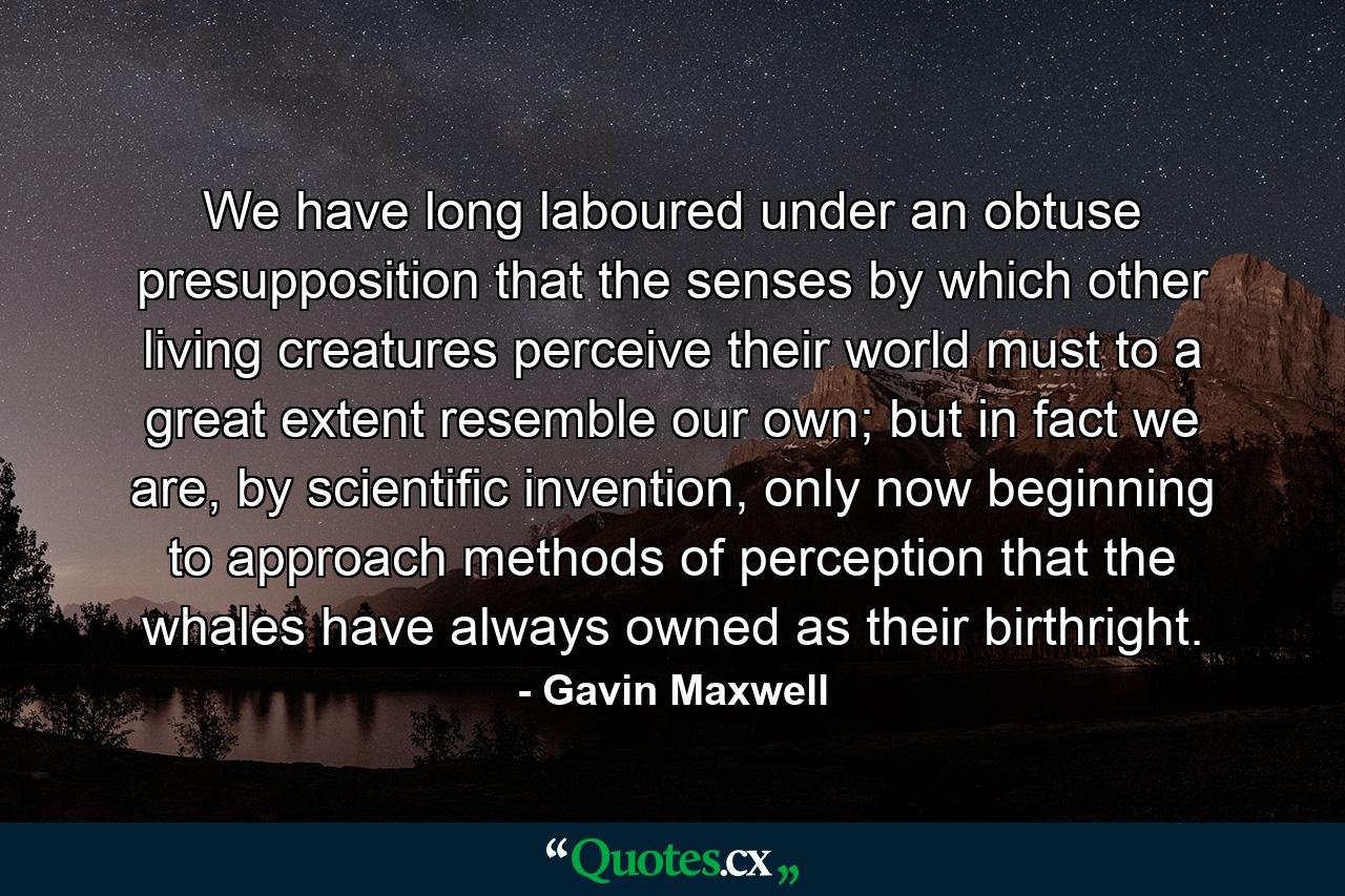 We have long laboured under an obtuse presupposition that the senses by which other living creatures perceive their world must to a great extent resemble our own; but in fact we are, by scientific invention, only now beginning to approach methods of perception that the whales have always owned as their birthright. - Quote by Gavin Maxwell