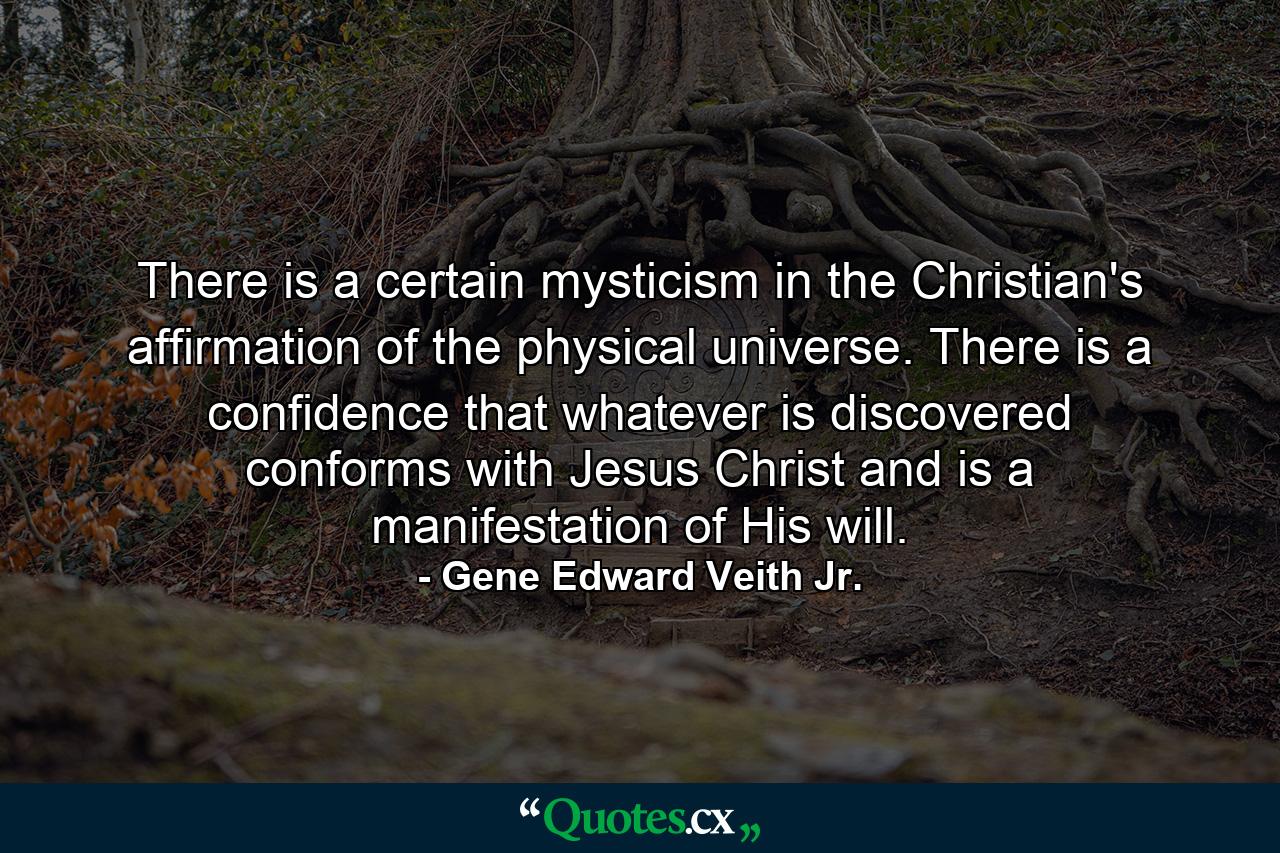 There is a certain mysticism in the Christian's affirmation of the physical universe. There is a confidence that whatever is discovered conforms with Jesus Christ and is a manifestation of His will. - Quote by Gene Edward Veith Jr.