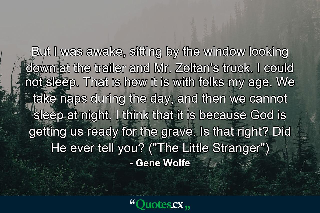 But I was awake, sitting by the window looking down at the trailer and Mr. Zoltan's truck. I could not sleep. That is how it is with folks my age. We take naps during the day, and then we cannot sleep at night. I think that it is because God is getting us ready for the grave. Is that right? Did He ever tell you? (