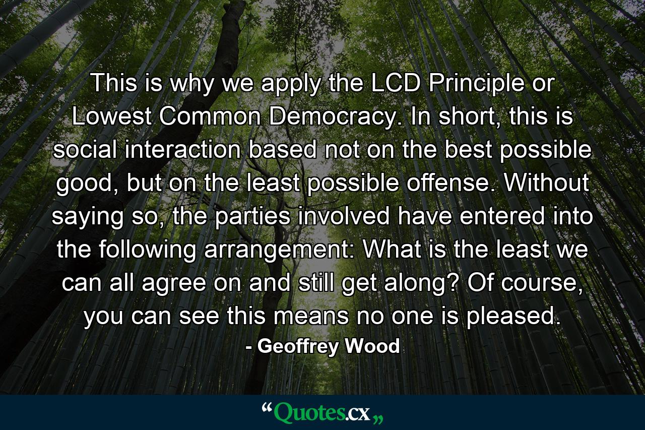 This is why we apply the LCD Principle or Lowest Common Democracy. In short, this is social interaction based not on the best possible good, but on the least possible offense. Without saying so, the parties involved have entered into the following arrangement: What is the least we can all agree on and still get along? Of course, you can see this means no one is pleased. - Quote by Geoffrey Wood