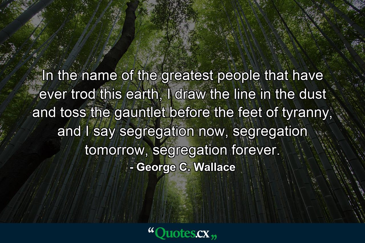 In the name of the greatest people that have ever trod this earth, I draw the line in the dust and toss the gauntlet before the feet of tyranny, and I say segregation now, segregation tomorrow, segregation forever. - Quote by George C. Wallace