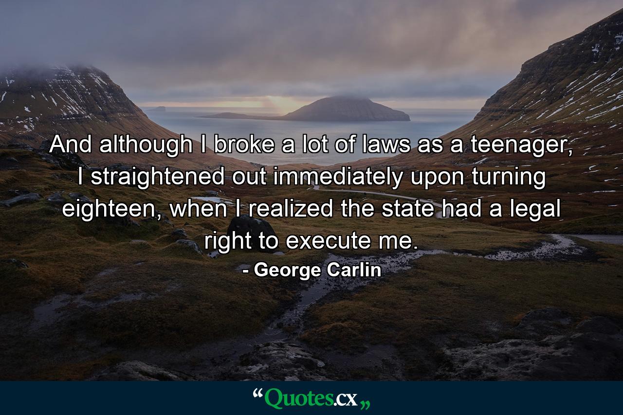 And although I broke a lot of laws as a teenager, I straightened out immediately upon turning eighteen, when I realized the state had a legal right to execute me. - Quote by George Carlin